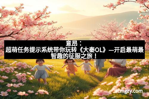 意昂：超萌任务提示系统带你玩转《大秦OL》—开启最萌最智趣的征服之旅！