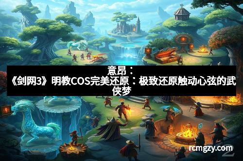意昂：《剑网3》明教COS完美还原：极致还原触动心弦的武侠梦