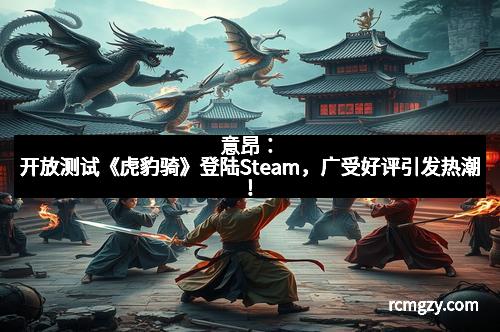 意昂：开放测试《虎豹骑》登陆Steam，广受好评引发热潮！